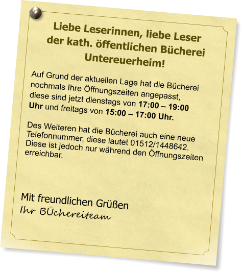 Liebe Leserinnen, liebe Leser der kath. ffentlichen Bcherei Untereuerheim!  Auf Grund der aktuellen Lage hat die Bcherei nochmals Ihre ffnungszeiten angepasst, diese sind jetzt dienstags von 17:00  19:00 Uhr und freitags von 15:00  17:00 Uhr.   Des Weiteren hat die Bcherei auch eine neue Telefonnummer, diese lautet 01512/1448642.Diese ist jedoch nur whrend den ffnungszeitenerreichbar.     Mit freundlichen Gren  Ihr Bchereiteam